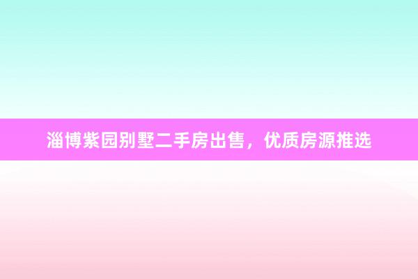 淄博紫园别墅二手房出售，优质房源推选